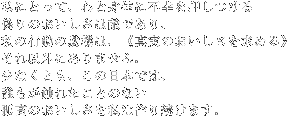 私にとって、心と身体に不幸を押しつける偽りのおいしさは敵であり、私の行動の動機は、《真実のおいしさを求める》それ以外にありません。少なくとも、この日本では、誰もが触れたことのない孤高のおいしさを私は作り続けます。