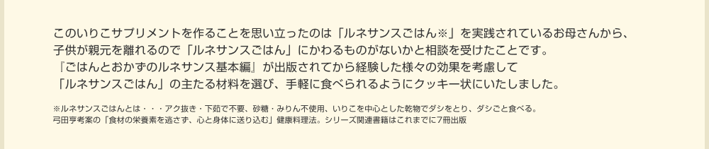 このいりこサプリメントを作ることを思い立ったのは「ルネサンスごはん※」を実践されているお母さんから、子供が親元を離れるので「ルネサンスごはん」にかわるものがないかと相談を受けたことです。『ごはんとおかずのルネサンス基本編』が出版されてから経験した様々の効果を考慮して「ルネサンスごはん」の主たる材料を選び、手軽に食べられるようにクッキー状にいたしました。