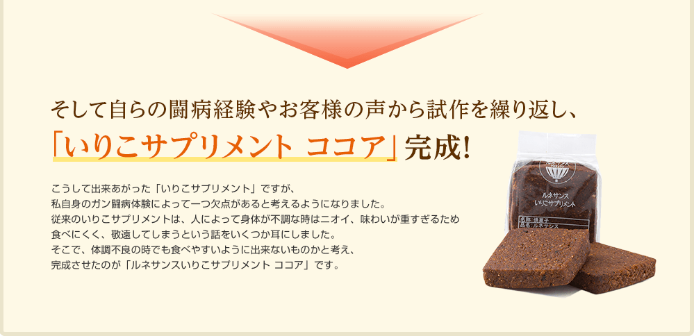 そして自らの闘病経験やお客様の声から試作を繰り返し、「いりこサプリメント ココア」完成！さまざまな病気と闘う力を高めてくれる「いりこサプリメント」ですが、私自身のガン闘病体験によって一つ欠点があると考えるようになりました。従来のいりこサプリメントは、人によって身体が不調な時はニオイ、味わいが重すぎるため食べにくく、敬遠してしまうという話をいくつか耳にしました。特に私のように食道ガンなど消化器系のガンの方にこの傾向は強いようです。そこで、出来るだけ重い体調不良の時でも食べやすいように出来ないものかと考え、完成させたのが「ルネサンスいりこサプリメント ココア」です。