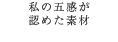 私の五感が 認めた素材