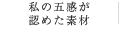 私の五感が 認めた素材