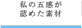 私の五感が 認めた素材