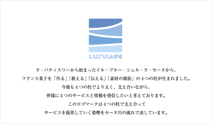 ラ・パティスリーから始まったイル・プルー・シェル・ラ・セーヌから、フランス菓子を「作る」「教える」「伝える」「素材の開拓」の4つの柱が生まれました。今後も4つの柱でより太く、支え合いながら、皆様に4つのサービスと情報を発信したいと考えております。このロゴマークは4つの柱で支え合ってサービスを提供していく姿勢をセーヌ川の流れで表しています。