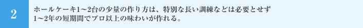 ホールケーキ1～2台の少量の作り方は、特別な長い訓練などは必要とせず1～2年の短期間でプロ以上の味わいが作れる。