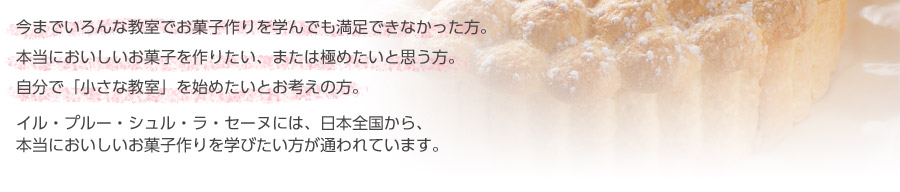 今までいろんな教室でお菓子作りを学んでも満足できなかった方。本当においしいお菓子を作りたい、または極めたいと思う方。自分で「小さな教室」を始めたいとお考えの方。