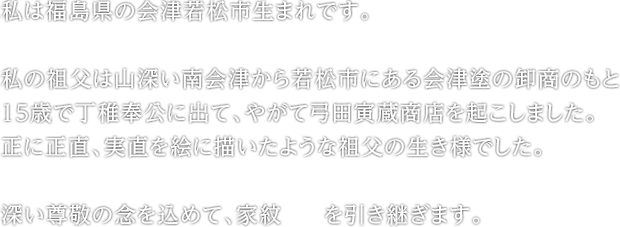 私は福島県の会津若松市生まれです。&#13;&#10;私の祖父は山深い南会津から若松市にある会津塗の卸商のもと15歳で丁稚奉公に出て、やがて弓田寅蔵商店を起こしました。&#13;&#10;正に正直、実直を絵に描いたような祖父の生き様でした。&#13;&#10;深い尊敬の念を込めて、家紋を引き継ぎます。