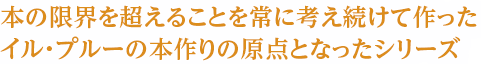 本の限界を超えることを常に考え続けて作ったイル・プルーの本作りの原点となったシリーズ